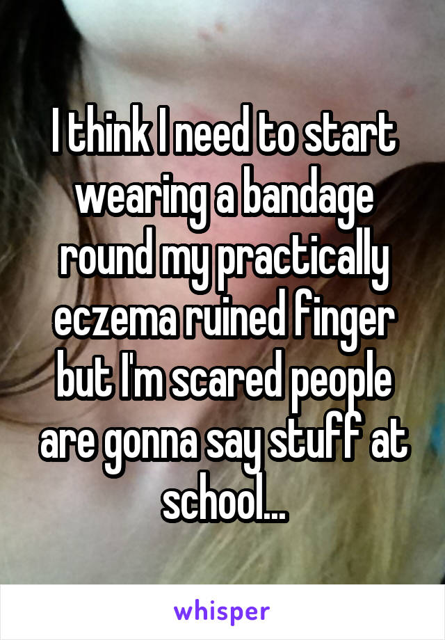 I think I need to start wearing a bandage round my practically eczema ruined finger but I'm scared people are gonna say stuff at school...