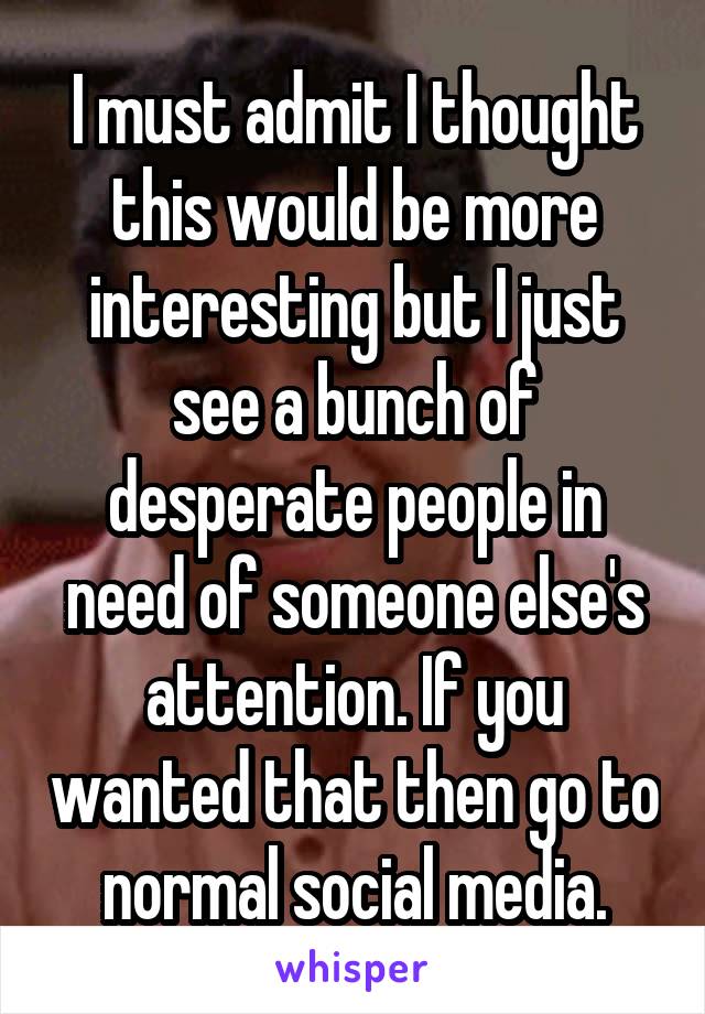 I must admit I thought this would be more interesting but I just see a bunch of desperate people in need of someone else's attention. If you wanted that then go to normal social media.