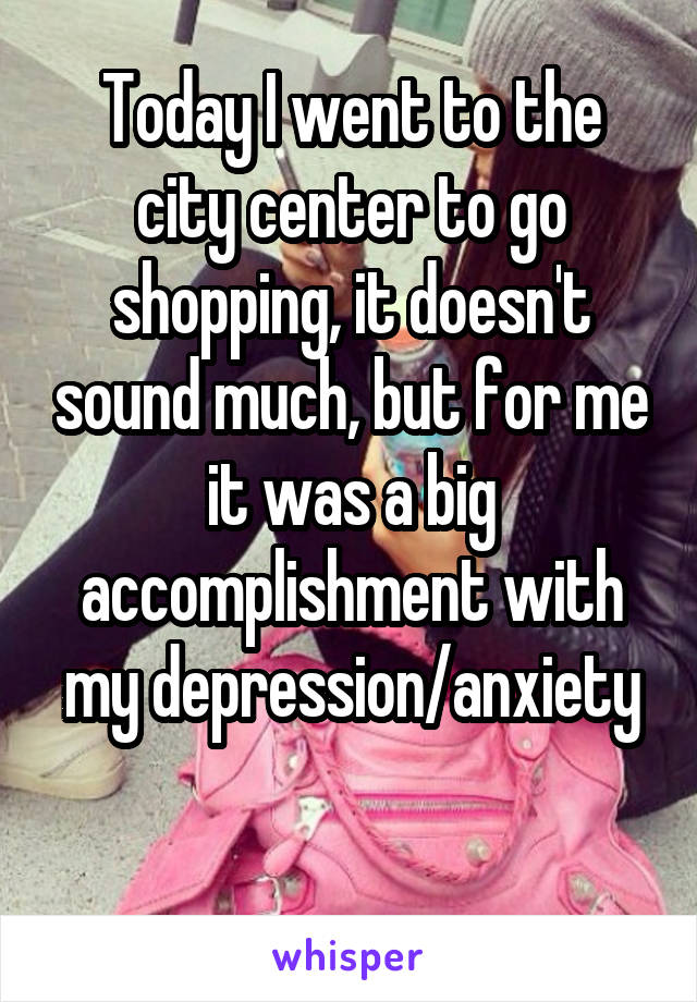 Today I went to the city center to go shopping, it doesn't sound much, but for me it was a big accomplishment with my depression/anxiety

