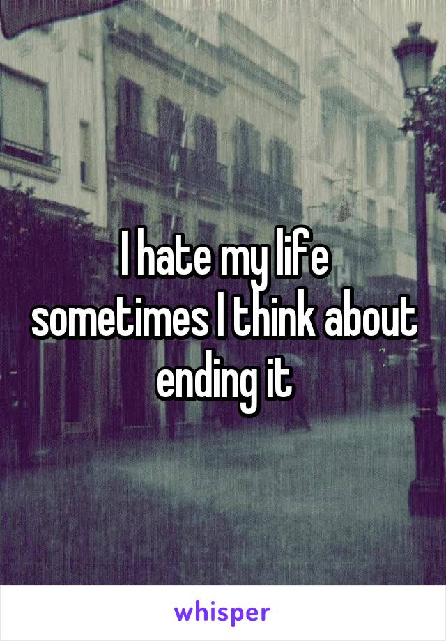 I hate my life sometimes I think about ending it