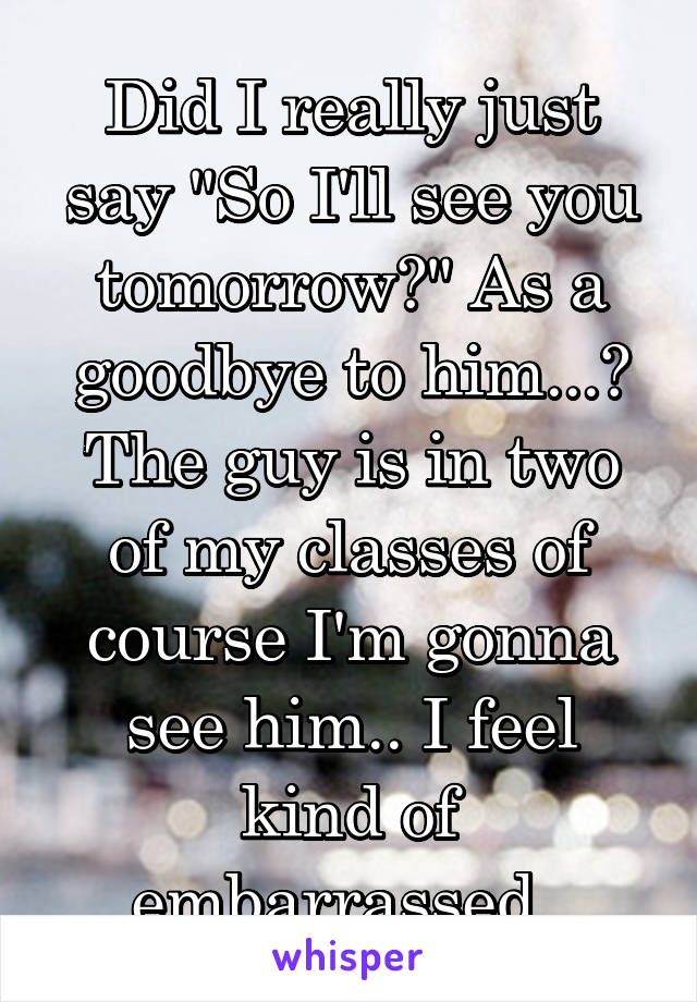 Did I really just say "So I'll see you tomorrow?" As a goodbye to him...? The guy is in two of my classes of course I'm gonna see him.. I feel kind of embarrassed. 