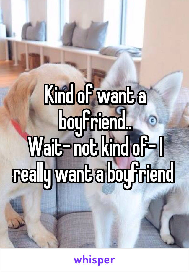 Kind of want a boyfriend..
Wait- not kind of- I really want a boyfriend 