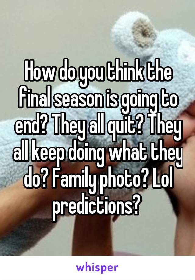 How do you think the final season is going to end? They all quit? They all keep doing what they do? Family photo? Lol predictions? 