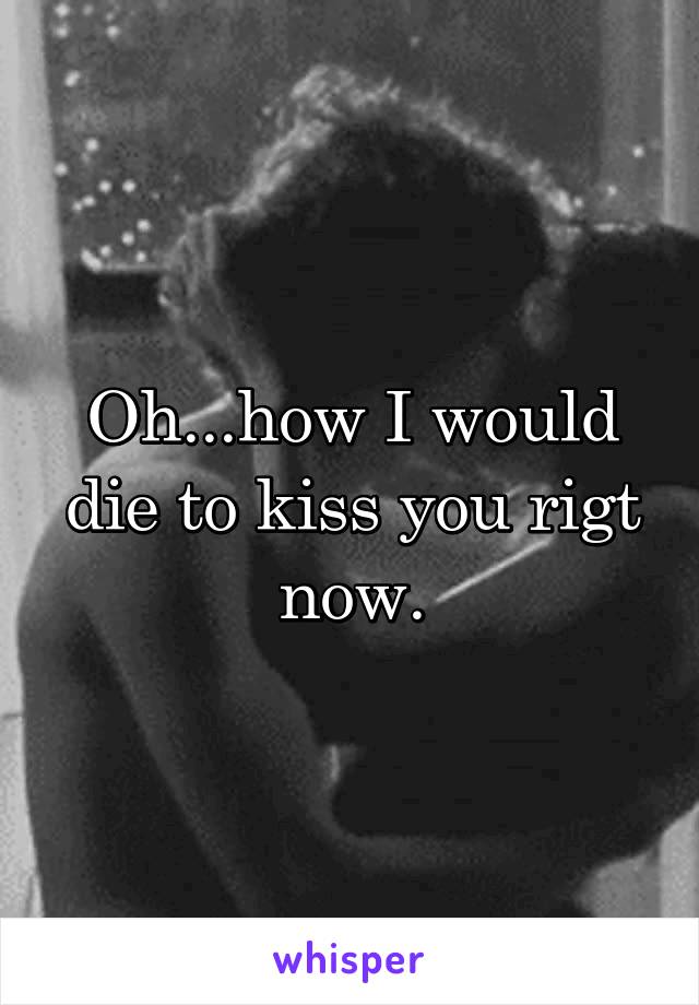 Oh...how I would die to kiss you rigt now.