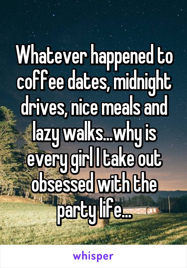 Whatever happened to coffee dates, midnight drives, nice meals and lazy walks...why is every girl I take out obsessed with the party life...