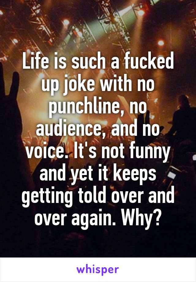 Life is such a fucked up joke with no punchline, no audience, and no voice. It's not funny and yet it keeps getting told over and over again. Why?