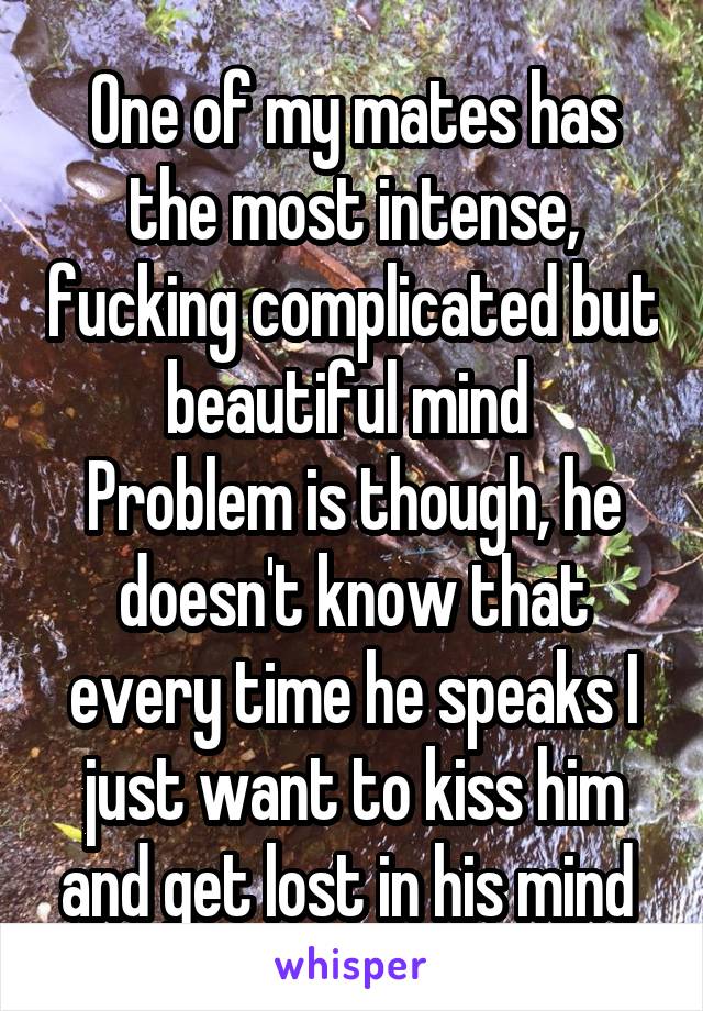 One of my mates has the most intense, fucking complicated but beautiful mind 
Problem is though, he doesn't know that every time he speaks I just want to kiss him and get lost in his mind 