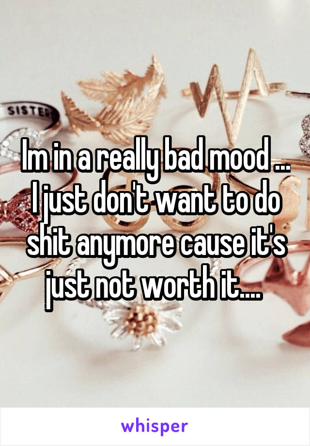 Im in a really bad mood ... I just don't want to do shit anymore cause it's just not worth it.... 