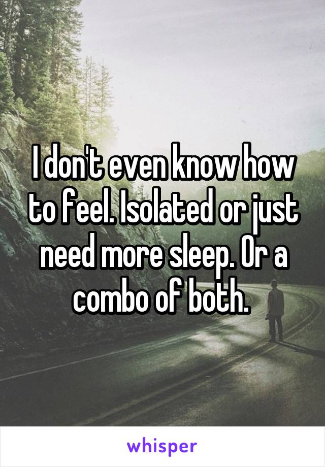 I don't even know how to feel. Isolated or just need more sleep. Or a combo of both. 