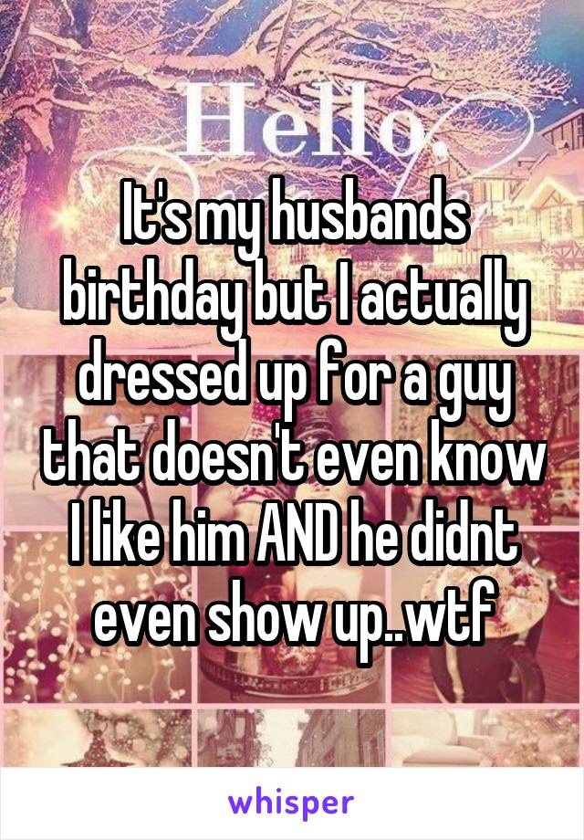 It's my husbands birthday but I actually dressed up for a guy that doesn't even know I like him AND he didnt even show up..wtf