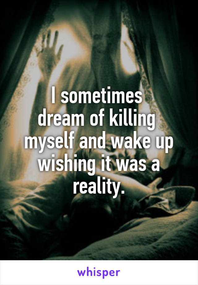 I sometimes 
dream of killing 
myself and wake up wishing it was a reality.