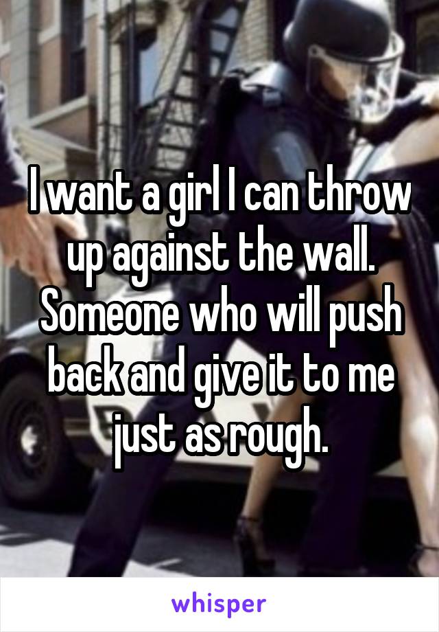 I want a girl I can throw up against the wall. Someone who will push back and give it to me just as rough.