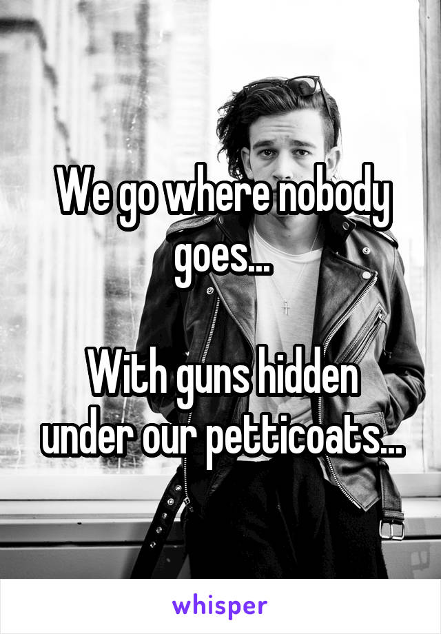 We go where nobody goes...

With guns hidden under our petticoats...