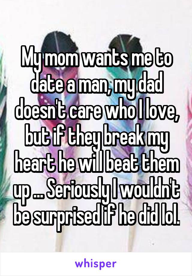 My mom wants me to date a man, my dad doesn't care who I love, but if they break my heart he will beat them up ... Seriously I wouldn't be surprised if he did lol.