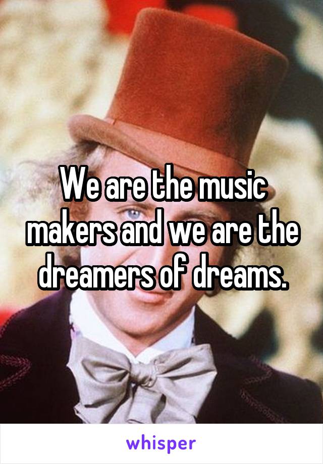 We are the music makers and we are the dreamers of dreams.