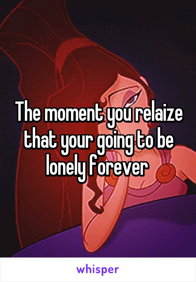 The moment you relaize that your going to be lonely forever 