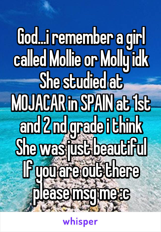 God...i remember a girl called Mollie or Molly idk
She studied at MOJACAR in SPAIN at 1st and 2 nd grade i think
She was just beautiful
If you are out there please msg me :c