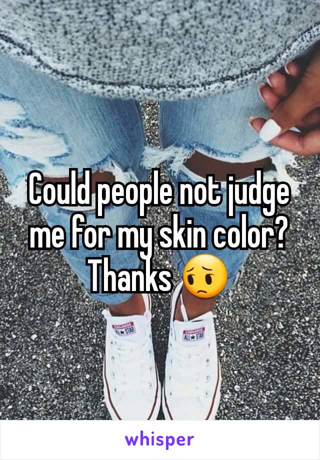 Could people not judge me for my skin color? Thanks 😔