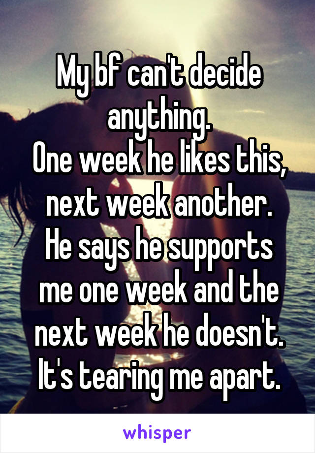 My bf can't decide anything.
One week he likes this, next week another.
He says he supports me one week and the next week he doesn't.
It's tearing me apart.