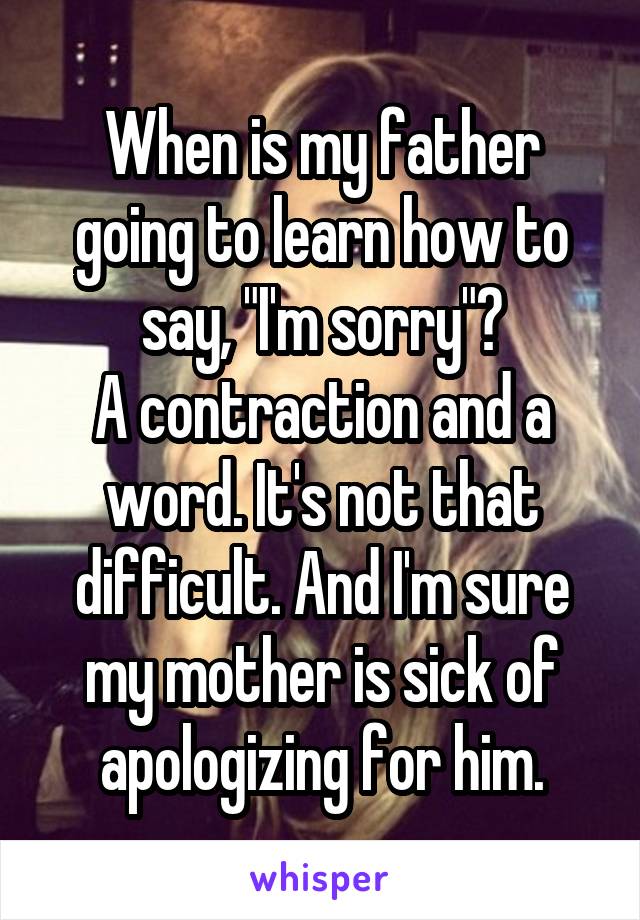 When is my father going to learn how to say, "I'm sorry"?
A contraction and a word. It's not that difficult. And I'm sure my mother is sick of apologizing for him.