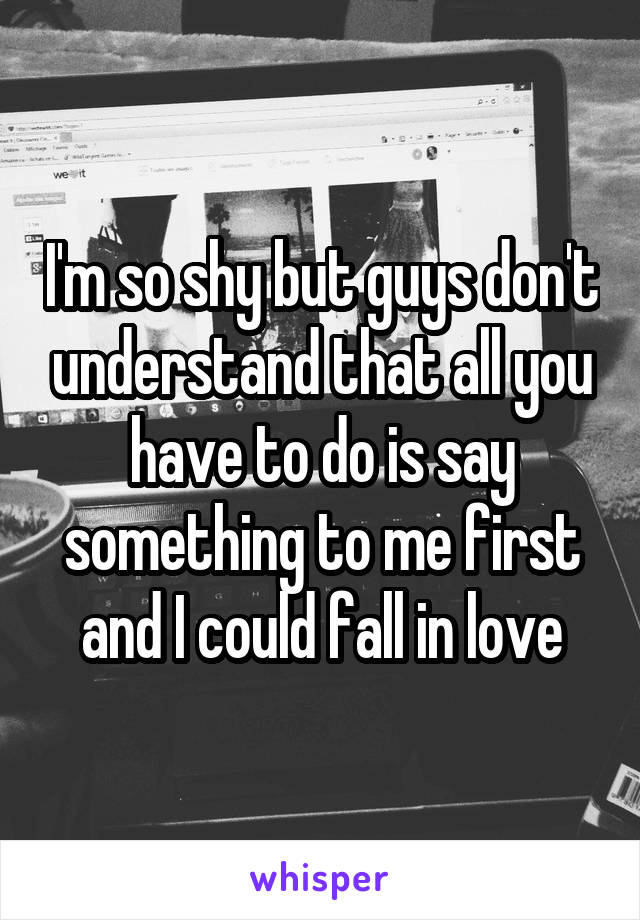 I'm so shy but guys don't understand that all you have to do is say something to me first and I could fall in love