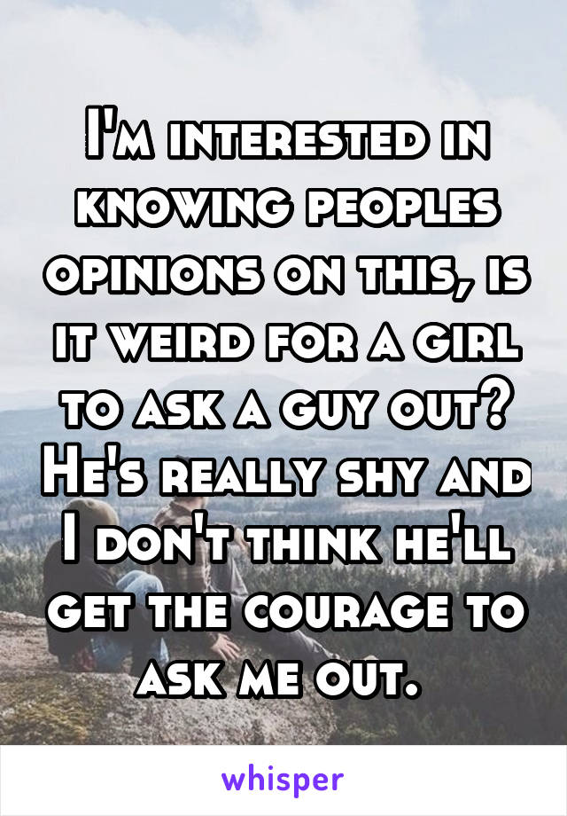 I'm interested in knowing peoples opinions on this, is it weird for a girl to ask a guy out? He's really shy and I don't think he'll get the courage to ask me out. 