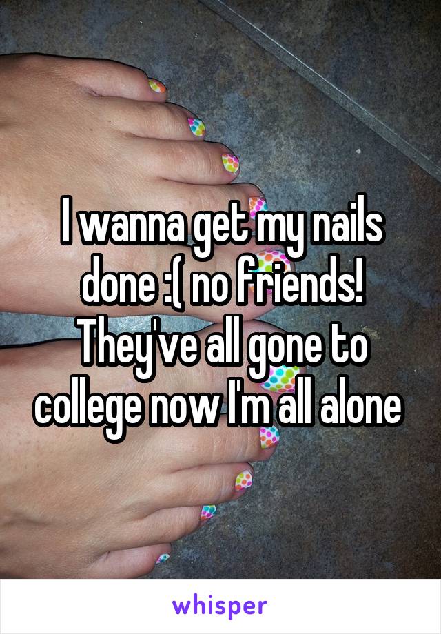 I wanna get my nails done :( no friends! They've all gone to college now I'm all alone 