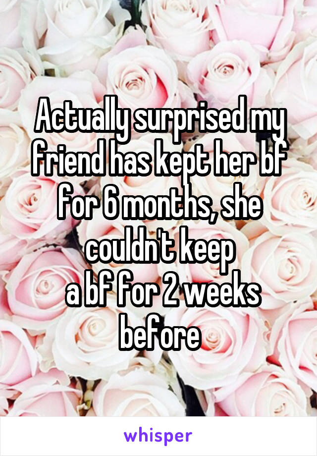 Actually surprised my friend has kept her bf for 6 months, she couldn't keep
 a bf for 2 weeks before