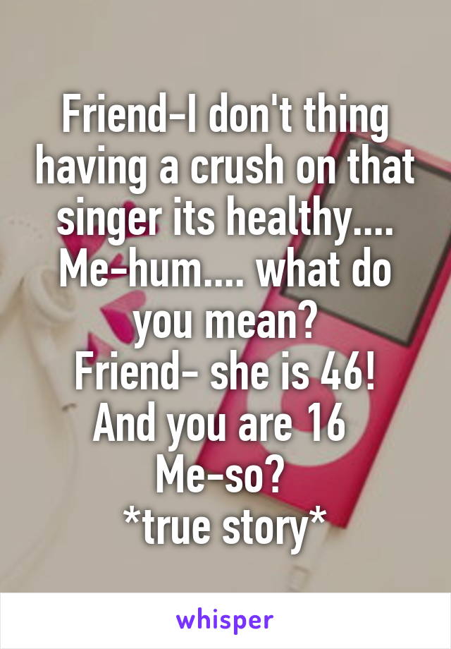 Friend-I don't thing having a crush on that singer its healthy....
Me-hum.... what do you mean?
Friend- she is 46! And you are 16 
Me-so? 
*true story*