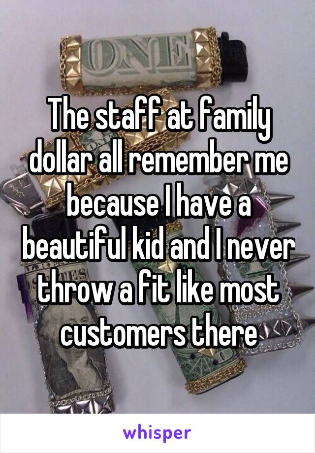 The staff at family dollar all remember me because I have a beautiful kid and I never throw a fit like most customers there