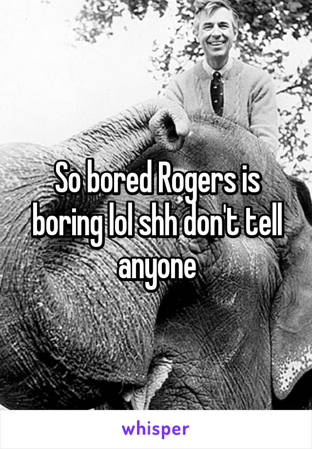 So bored Rogers is boring lol shh don't tell anyone