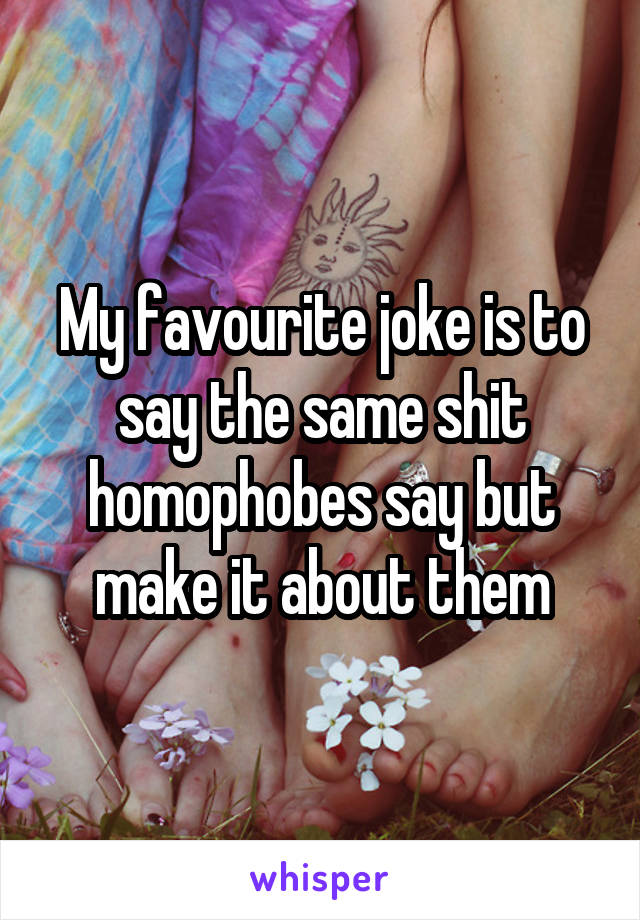 My favourite joke is to say the same shit homophobes say but make it about them