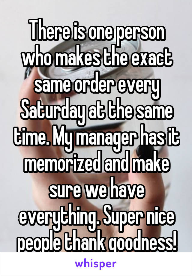 There is one person who makes the exact same order every Saturday at the same time. My manager has it memorized and make sure we have everything. Super nice people thank goodness!