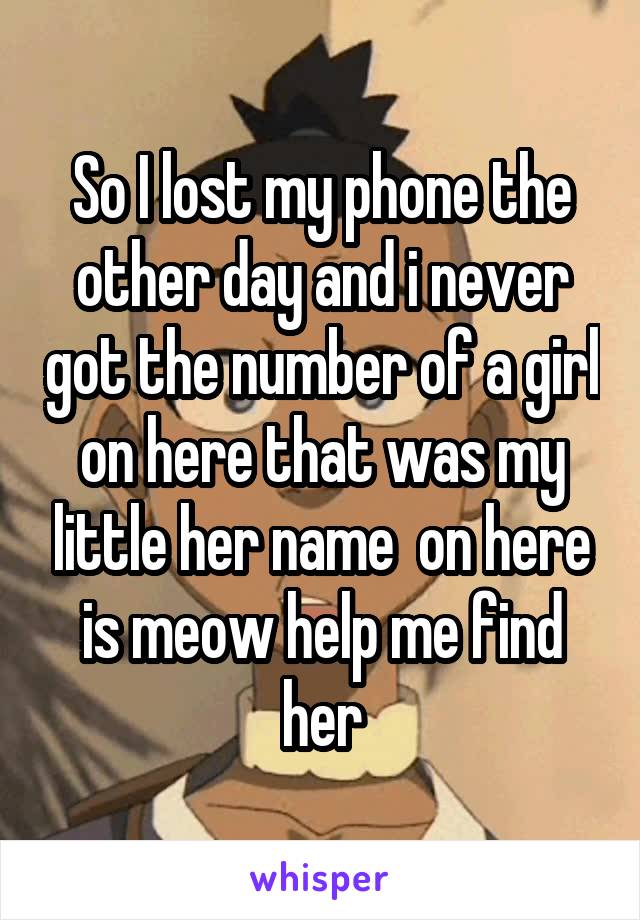 So I lost my phone the other day and i never got the number of a girl on here that was my little her name  on here is meow help me find her