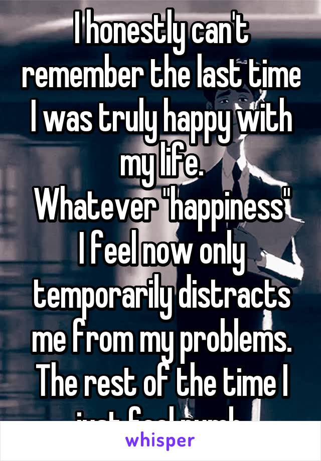 I honestly can't remember the last time I was truly happy with my life.
Whatever "happiness" I feel now only temporarily distracts me from my problems. The rest of the time I just feel numb.