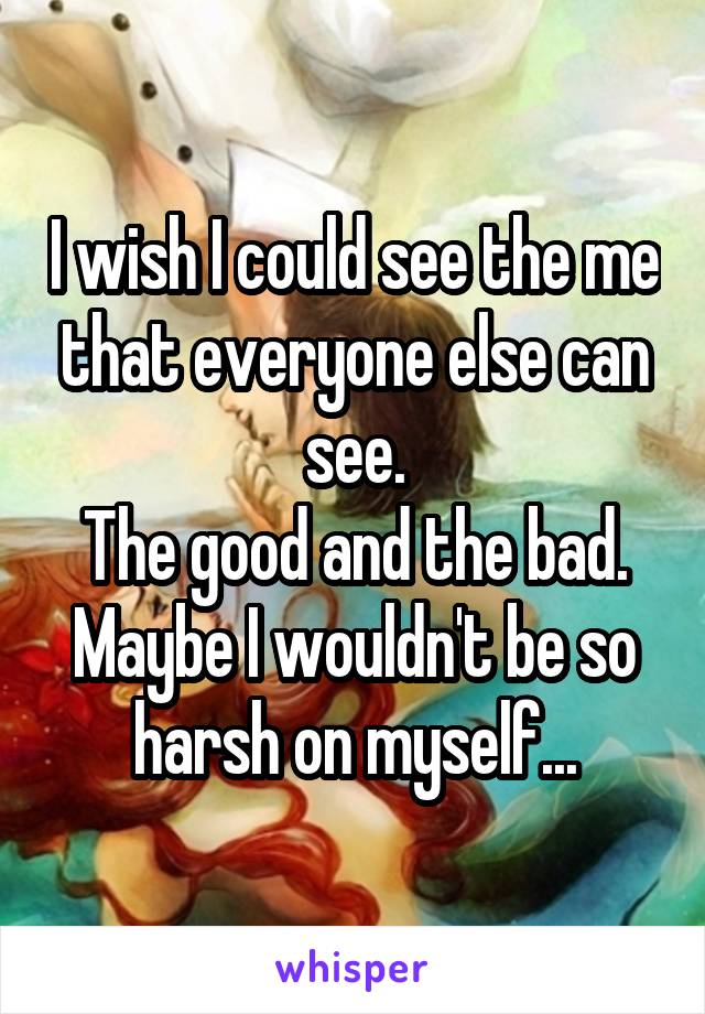 I wish I could see the me that everyone else can see.
The good and the bad.
Maybe I wouldn't be so harsh on myself...