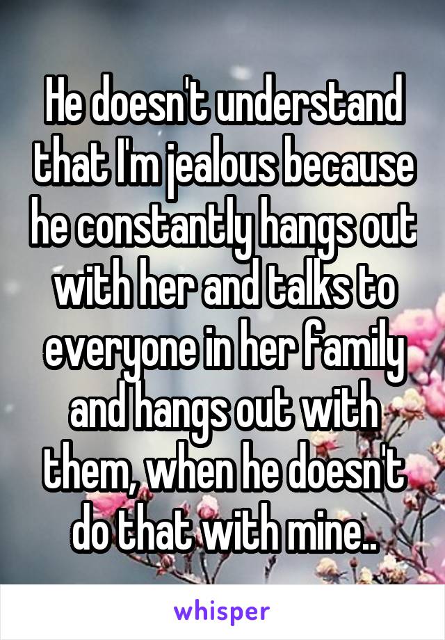 He doesn't understand that I'm jealous because he constantly hangs out with her and talks to everyone in her family and hangs out with them, when he doesn't do that with mine..