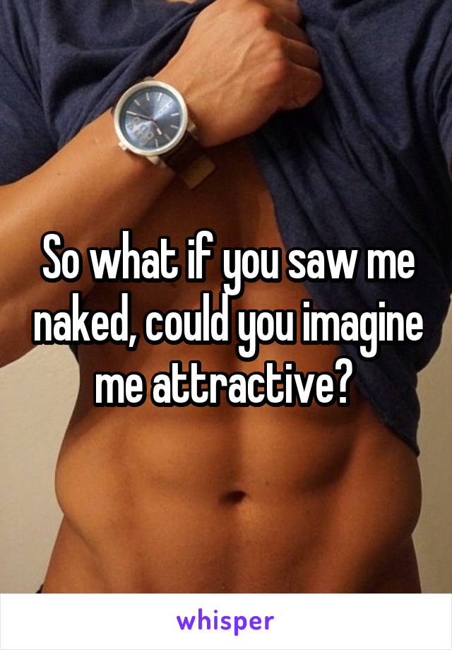 So what if you saw me naked, could you imagine me attractive? 