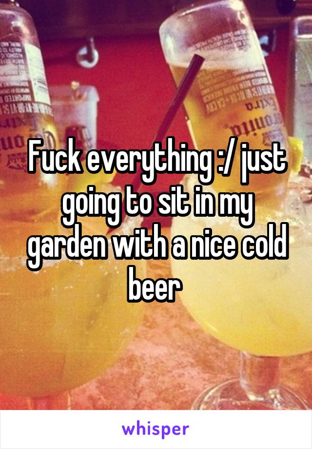 Fuck everything :/ just going to sit in my garden with a nice cold beer 