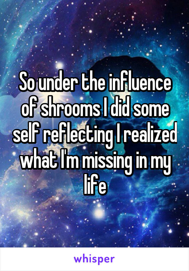 So under the influence of shrooms I did some self reflecting I realized what I'm missing in my life