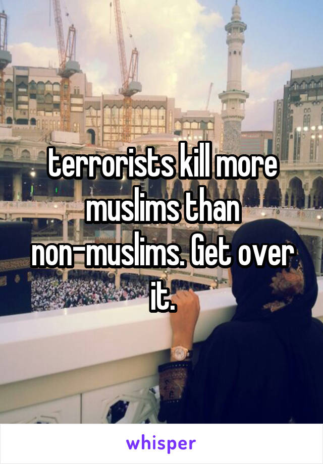 terrorists kill more muslims than non-muslims. Get over it.