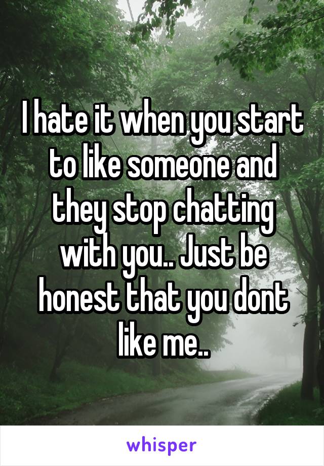 I hate it when you start to like someone and they stop chatting with you.. Just be honest that you dont like me..