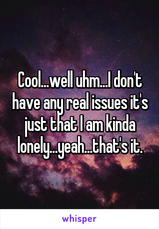 Cool...well uhm...I don't have any real issues it's just that I am kinda lonely...yeah...that's it.