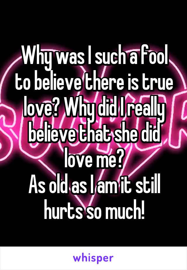 Why was I such a fool to believe there is true love? Why did I really believe that she did love me?
As old as I am it still hurts so much!