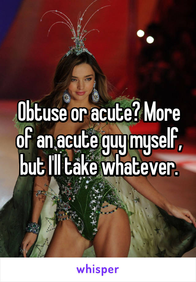 Obtuse or acute? More of an acute guy myself, but I'll take whatever.