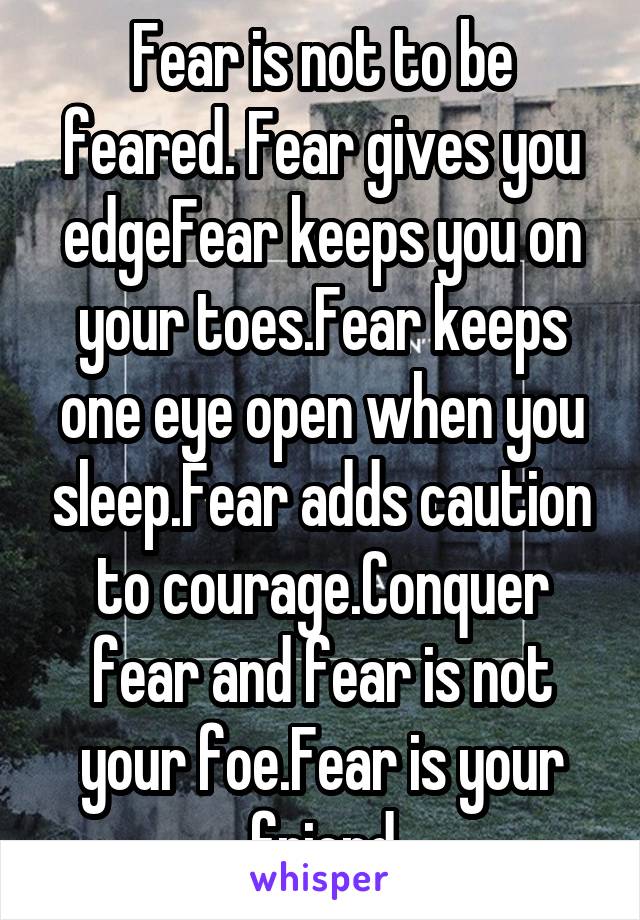 Fear is not to be feared. Fear gives you edgeFear keeps you on your toes.Fear keeps one eye open when you sleep.Fear adds caution to courage.Conquer fear and fear is not your foe.Fear is your friend