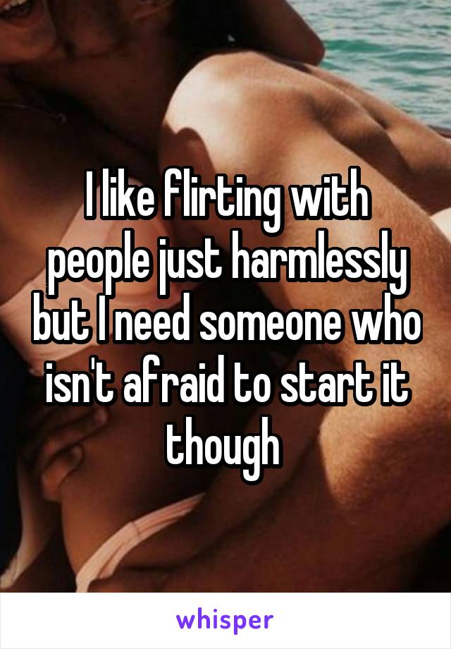 I like flirting with people just harmlessly but I need someone who isn't afraid to start it though 