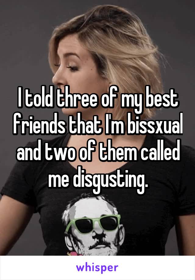 I told three of my best friends that I'm bissxual and two of them called me disgusting.