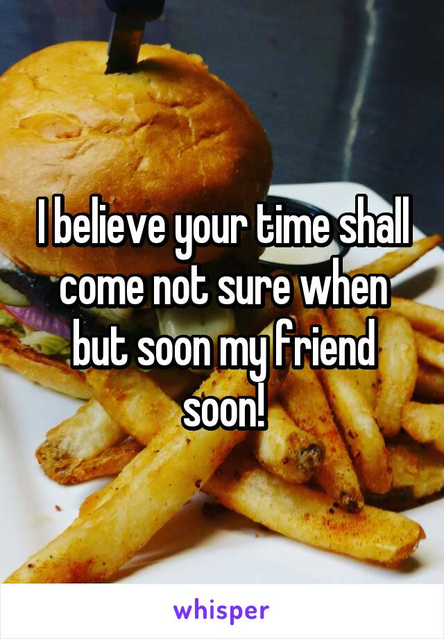 I believe your time shall come not sure when but soon my friend soon!