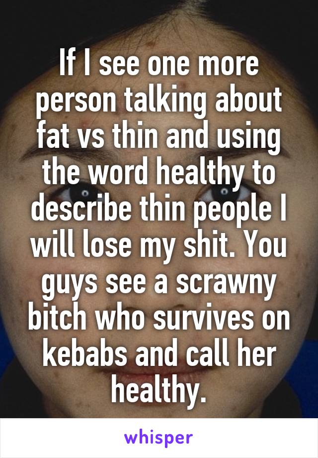 If I see one more person talking about fat vs thin and using the word healthy to describe thin people I will lose my shit. You guys see a scrawny bitch who survives on kebabs and call her healthy.